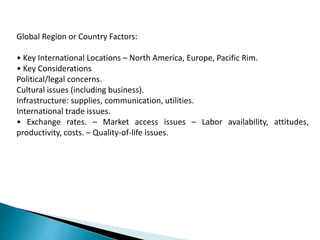 Global Region or Country Factors:
• Key International Locations – North America, Europe, Pacific Rim.
• Key Considerations
Political/legal concerns.
Cultural issues (including business).
Infrastructure: supplies, communication, utilities.
International trade issues.
• Exchange rates. – Market access issues – Labor availability, attitudes,
productivity, costs. – Quality-of-life issues.
 