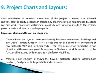 9. Project Charts and Layouts:
After completion of principal dimensions of the project – market size, demand
analysis, plant capacity, production technology, machineries and equipments, buildings
and civil works, conditions obtaining at plant site and supply of inputs to the project-
project charts and layouts may be prepared.
Important charts and layout drawings are:
1. General Function Layout- shows relationship between equipments, buildings and
civil works. Primary function is to facilitate smooth and economical movement of
raw materials, WIP and finished goods. – The flow of materials should be in one
direction with minimum possible crossing. – Godowns, workshops etc. must be
functionally situated with respect to main factory building.
2. Material Flow Diagram- it shows the flow of materials, utilities, intermediate
products, final products, by products and emissions.
 