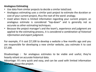 Analogous Estimating
• Use data from similar projects to decide a similar total/cost.
• Analogous estimating uses a similar past project to estimate the duration or
cost of your current project, thus the root of the word: analogy.
• Used when there is limited information regarding your current project, an
analogous estimate is considered “top-down” and is generally not as
accurate as other estimating techniques.
• Because the project manager’s and the team’s, experience and judgment are
applied to the estimating process, it is considered a combination of historical
information and expert judgment.
For example, if it cost $7,100 to develop a website a few months ago and you
are responsible for developing a new similar website, you estimate it to cost
$7,100.
Disadvantage : for analogous estimates to be viable and useful, they’re
heavily reliant on accurate historical data.
Advantage: It’s very quick and easy, and can be used with limited information
available about the project.
 