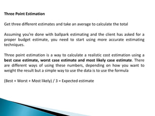 Three Point Estimation
Get three different estimates and take an average to calculate the total
Assuming you’re done with ballpark estimating and the client has asked for a
proper budget estimate, you need to start using more accurate estimating
techniques.
Three point estimation is a way to calculate a realistic cost estimation using a
best case estimate, worst case estimate and most likely case estimate. There
are different ways of using these numbers, depending on how you want to
weight the result but a simple way to use the data is to use the formula
(Best + Worst + Most likely) / 3 = Expected estimate
 