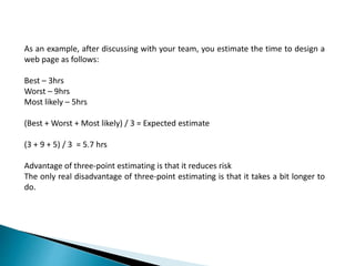 As an example, after discussing with your team, you estimate the time to design a
web page as follows:
Best – 3hrs
Worst – 9hrs
Most likely – 5hrs
(Best + Worst + Most likely) / 3 = Expected estimate
(3 + 9 + 5) / 3 = 5.7 hrs
Advantage of three-point estimating is that it reduces risk
The only real disadvantage of three-point estimating is that it takes a bit longer to
do.
 