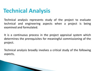 Technical Analysis
Technical analysis represents study of the project to evaluate
technical and engineering aspects when a project is being
examined and formulated.
It is a continuous process in the project appraisal system which
determines the prerequisites for meaningful commissioning of the
project.
Technical analysis broadly involves a critical study of the following
aspects,
 
