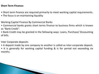 Short Term Finance:
• Short term finance are required primarily to meet working capital requirements.
• The focus is on maintaining liquidity
Working Capital Finance By Commercial Banks
• Commercial banks grants short terms finance to business firms which is known
as “Bank Credit”.
• Bank Credit may be granted in the following ways: Loans, Purchase/ Discounting
of bills.
Inter Corporate deposits
• A deposit made by one company to another is called as inter-corporate deposit.
• It is generally for working capital funding & is for period not exceeding six
months.
 