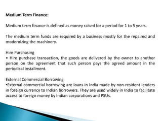 Medium Term Finance:
Medium term finance is defined as money raised for a period for 1 to 5 years.
The medium term funds are required by a business mostly for the repaired and
modernizing the machinery.
Hire Purchasing
• Hire purchase transaction, the goods are delivered by the owner to another
person on the agreement that such person pays the agreed amount in the
periodical installment.
External Commercial Borrowing
•External commercial borrowing are loans in India made by non-resident lenders
in foreign currency to Indian borrowers. They are used widely in India to facilitate
access to foreign money by Indian corporations and PSUs.
 