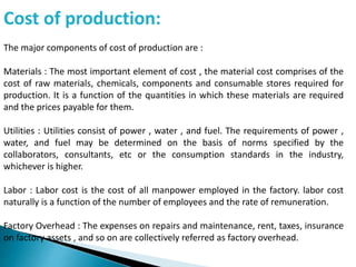 Cost of production:
The major components of cost of production are :
Materials : The most important element of cost , the material cost comprises of the
cost of raw materials, chemicals, components and consumable stores required for
production. It is a function of the quantities in which these materials are required
and the prices payable for them.
Utilities : Utilities consist of power , water , and fuel. The requirements of power ,
water, and fuel may be determined on the basis of norms specified by the
collaborators, consultants, etc or the consumption standards in the industry,
whichever is higher.
Labor : Labor cost is the cost of all manpower employed in the factory. labor cost
naturally is a function of the number of employees and the rate of remuneration.
Factory Overhead : The expenses on repairs and maintenance, rent, taxes, insurance
on factory assets , and so on are collectively referred as factory overhead.
 