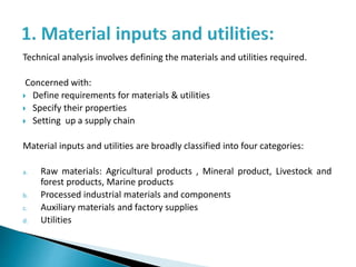 Technical analysis involves defining the materials and utilities required.
Concerned with:
 Define requirements for materials & utilities
 Specify their properties
 Setting up a supply chain
Material inputs and utilities are broadly classified into four categories:
a. Raw materials: Agricultural products , Mineral product, Livestock and
forest products, Marine products
b. Processed industrial materials and components
c. Auxiliary materials and factory supplies
d. Utilities
 