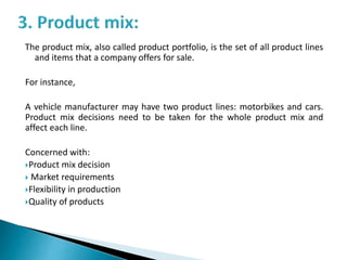 The product mix, also called product portfolio, is the set of all product lines
and items that a company offers for sale.
For instance,
A vehicle manufacturer may have two product lines: motorbikes and cars.
Product mix decisions need to be taken for the whole product mix and
affect each line.
Concerned with:
Product mix decision
 Market requirements
Flexibility in production
Quality of products
 