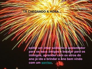 soltar um olhar solidário e acalentador para os seus amigos e bocejar para os inimigos, aprender com os erros do ano já ido e brindar o ano bem vindo com um  sorriso ,  TA CHEGANDO A HORA... 