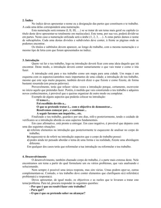 2. Índice
No índice deves apresentar o nome ou a designação das partes que constituem o te trabalho.
A cada uma delas corresponderá uma numeração.
Esta numeração será romana (I, II, III, …) se se tratar de um tema mais geral ou capítulo (o
título deste deve apresentar-se totalmente em maiúsculas). Este tema, por sua vez, poderá dividir-se
em partes. Neste caso a numeração utilizada será a árabe (1, 2, 3, …). A estas partes damos o nome
de subcapítulos. Cada uma destas divisões e subdivisões deve conter, à frente as páginas onde as
podemos encontrar.
Os títulos e subtítulos devem aparecer, ao longo do trabalho, com a mesma numeração e o
mesmo tipo de letra com que foram apresentados no índice.

3. Introdução
Quem vai ler o teu trabalho, logo na introdução deverá ficar com uma ideia daquilo que irá
encontrar. Deste modo, a introdução deverá conter sumariamente o que vais tratar e como o irás
fazer.
A introdução está para o teu trabalho como um mapa para uma cidade. Um mapa é um
esquema com os aspectos/caminhos mais importantes de uma cidade; a introdução do teu trabalho,
mesmo que este seja muito pequeno, também deverá dizer o que fizeste e como fizeste, de forma
bastante resumida (em poucas palavras).
Provavelmente, terás que refazer várias vezes a introdução porque, certamente, escreveste
no início aquilo que pretendes fazer. Porém, à medida que vais construindo o teu trabalho e adquires
novos conhecimentos, é provável que o queiras organizar de outro modo ou completar.
Exemplo de alguns aspectos que poderás colocar na introdução:
O tema é...
Foi escolhido devido a...
O que se pretende tratar é... com o objectivo de demonstrar...
Resolvemos começar por... e continuar...
A seguir faremos um inquérito... etc.
Finalizado o teu trabalho, guarda-o por uns dias, relê-o posteriormente, tendo o cuidado de
verificares se a introdução aborda os seus aspectos fundamentais.
Em caso afirmativo, está pronto a entregar. Em caso negativo, é provável que depares com
uma das seguintes situações:
a) referiste elementos na introdução que posteriormente te esqueceste de analisar no corpo do
trabalho;
b) esqueceste-te de referir na introdução aspectos que o corpo do trabalho possui:
c) podes ainda ter pensado abordar o tema de uma forma e na realidade, fizeste uma abordagem
diferente.
Em qualquer dos casos terás que reformular a tua introdução ou reformular o teu trabalho.

4. Desenvolvimento
O desenvolvimento, também chamado corpo do trabalho, é a parte mais extensa deste. Nele
encontramos um tema a partir do qual formulaste um ou vários problemas, que vais analisando e
solucionando.
Nem sempre é possível uma única resposta, mas sim várias. Umas podem opor-se, outras
complementam-se. Contudo, o teu trabalho deve conter elementos que clarifiquem o(s) referido(s)
problema(s) e resposta(s).
Deves apresentar, de igual modo, os objectivos e as razões que te levaram a tratar este
tema/problema. Para tal, procura responder às seguintes questões:
- Por que é que eu resolvi fazer este trabalho?
- Para quê?
- O que é que eu pretendo saber ou alcançar?

 