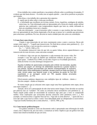O teu trabalho deve ainda manifestar a tua própria reflexão sobre os problemas levantados. É
evidente que não basta dizeres: - Eu tenho esta ou aquela opinião –, mas deves justificar as posições
que tomaste.
Além disso, o teu trabalho deve apresentar dois aspectos:
1 - aquilo que já sabes sobre o tema que escolheste;
2 - a informação que recolheste em revistas, jornais, livros, inquéritos, sondagens de opinião,
entrevistas, etc. Esta informação pode ser apresentada sob a forma de citação, podes utilizar
palavras tuas explicando o que compreendeste daquilo que leste ou, ainda, utilizando os
dois em simultâneo (texto teu e citação).
Toda esta informação – a que já possuías sobre o assunto e a que resultou das tuas leituras –
deve ser apresentada de uma forma organizada a fim de que se possa ver o caminho que percorreste
para solucionar o problema. Por isso, deverás ter muito cuidado para não caíres em contradição.

5. Como fazer uma citação
Citação é uma transcrição de um texto exactamente como o autor o escreveu. Deves pôr
sempre entre aspas [“…”] aquilo que transcreveste. No final deves colocar entre parêntesis [(…)] o
nome do autor da frase, o ano em que de a escreveu e a página.
Ex.: “…” (ECO, 1980: p.12).
Se pretendes transcrever mais do que três ou quatro linhas, deves separar/destacar o que
transcreveste do resto do texto, como está neste exemplo.
A violência é algo com que nos deparamos a cada momento das nossas vidas, Por
exemplo o caso dos jogos de futebol que mobilizam milhares de pessoas e dos
quais quase…Umberto Eco (1986), na sua obra Viagem na Irrealidade Quotidiana,
relata de forma viva estes domingos inesquecíveis:
Aquelas multidões de apaixonados arrasados pelo enfarte nas bancadas, aqueles
árbitros que pagam um domingo de celebridade expondo-se a graves injúrias à
sua pessoa, aqueles excursionistas que descem ensanguentados do autocarro,
feridos pelos vidros estilhaçados à pedrada, aqueles jovens em festa que ébrios, à
noite, correm pelas ruas fazendo surgir a sua bandeira da janela do Fiat 500
superlotado e se esmagam contra um TIR, aqueles atletas arruinados
psiquicamente… (p.172)

Efectivamente podemos deparar-nos com múltiplos tipos de violência - dentro e
fora dos campos - aliados ao desporto.
Se numa citação que já colocaste entre aspas surgir uma frase igualmente entre aspas, deves
usar aspas simples [‘…’].
Atenção, deves ter a preocupação de não citar textos muito longos. Estes deverão ser escritos
por palavras tuas ou “cortados”. Os cortes ou omissões deves assinalá-los com parêntesis [(…)].
Numa citação podes ainda ter necessidade de esclarecer algo para que o texto se compreenda
melhor. Estas explicações que acrescentas deverás colocá-las entre parêntesis recto […]. Por
exemplo, se transcrevemos a seguinte frase de Eco: “Aqui não se tenta absolver…” quem não leu o
livro não sabe a que local se refere o autor. Essa dificuldade pode ser ultrapassada se escrevermos:
“Aqui [no Goethe Instituto] não se tenta absolver…” (ECO, 1986: p.39).

5.1. Como inserir gráficos/imagens
Um gráfico entende-se como um documento onde é apresentada uma informação de modo
visual, com o objectivo de, por esse meio, a comunicar ao leitor. Supõe-se que um gráfico tem uma
leitura mais intuitiva/imediata do que um texto.

 