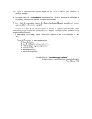 2 - A seguir ao nome do autor é colocada a data em que o livro foi editado, entre parêntesis (cf.
primeiro exemplo).
3- Em seguida coloca-se o título da obra, seguido de ponto. Este deve apresentar-se sublinhado ou
em itálico e em maiúsculas, excepto nas palavras gramaticais.
4- Após o título da obra surge o número da edição, o local de publicação: a cidade, dois pontos e
depois a editora (cf. primeiro exemplo).
No caso de se tratar de um periódico (jornal ou revista), os elementos antes referidos sofrem
alteração de posição e alguns são mesmo excluídos. Observa o exemplo de uma referência de um
artigo de jornal semanário:
CARVALHO, Rui de (1992). Afinal a Terra Gira. Expresso revista. 14 de Novembro. Nº 385.
26-29
Como verificas temos os seguintes elementos:
1. Nome do Autor;
2. Ano da publicação, entre parêntesis ( );
3. Título do artigo, seguido de ponto (.);
4. Nome da revista;
5. Data da publicação;
6. Indicação das páginas.
Extraído do livro: “Eu vou fazer um trabalho”
de Isabel Gomes, Isabel Marcelino, Agostinho Franklin;
Porto Editora, 1994.

 