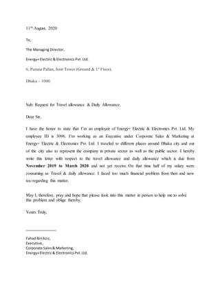 11th August, 2020
To,
The Managing Director,
Energy+ Electric & Electronics Pvt. Ltd.
6, Purana Paltan, Israt Tower (Ground & 1st
Floor),
Dhaka – 1000.
Sub: Request for Travel allowance & Daily Allowance.
Dear Sir,
I have the honor to state that I’m an employee of Energy+ Electric & Electronics Pvt. Ltd. My
employee ID is 3096. I’m working as an Executive under Corporate Sales & Marketing at
Energy+ Electric & Electronics Pvt. Ltd. I traveled to different places around Dhaka city and out
of the city also to represent the company in private sector as well as the public sector. I hereby
write this letter with respect to the travel allowance and daily allowance which is due from
November 2019 to March 2020 and not yet receive. On that time half of my salary were
consuming as Travel & daily allowance. I faced too much financial problem from then and now
too regarding this matter.
May I, therefore, pray and hope that please look into this matter in person to help me to solve
this problem and oblige thereby.
Yours Truly,
________________
Fahad BinAziz,
Executive,
Corporate Sales& Marketing,
Energy+Electric& ElectronicsPvt.Ltd.
 