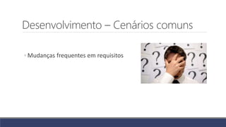 Desenvolvimento – Cenários comuns
◦ Mudanças frequentes em requisitos
 