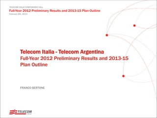 TELECOM ITALIA CONFERENCE CALL
Full-Year 2012 Preliminary Results and 2013-15 Plan Outline
February 8th, 2013
FRANCO BERTONE
Telecom Italia - Telecom Argentina
Full-Year 2012 Preliminary Results and 2013-15
Plan Outline
 