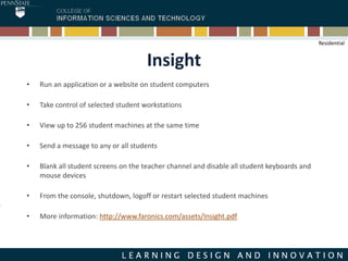 Insight
• Run an application or a website on student computers
• Take control of selected student workstations
• View up to 256 student machines at the same time
• Send a message to any or all students
• Blank all student screens on the teacher channel and disable all student keyboards and
mouse devices
• From the console, shutdown, logoff or restart selected student machines
• More information: http://www.faronics.com/assets/Insight.pdf
Residential
 