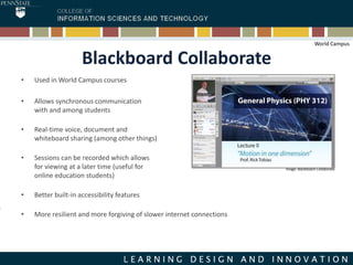 Blackboard Collaborate
• Used in World Campus courses
• Allows synchronous communication
with and among students
• Real-time voice, document and
whiteboard sharing (among other things)
• Sessions can be recorded which allows
for viewing at a later time (useful for
online education students)
• Better built-in accessibility features
• More resilient and more forgiving of slower internet connections
Image: Blackboard Collaborate
World Campus
 