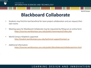 Blackboard Collaborate
• Students may find this tool beneficial for team project collaboration and can request their
own rooms
• Meeting space for Blackboard Collaborate may be requested by filling out an online form:
https://courses.worldcampus.psu.edu/public/roomrequest/index.php
• World Campus Helpdesk supported:
http://student.worldcampus.psu.edu/technical-support/contact-us
• Additional information:
https://courses.worldcampus.psu.edu/public/bbcollaborate/collaborateintro.html
World Campus
 