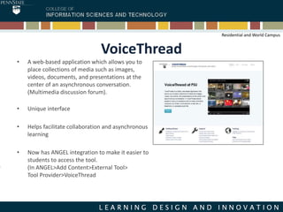 VoiceThread
• A web-based application which allows you to
place collections of media such as images,
videos, documents, and presentations at the
center of an asynchronous conversation.
(Multimedia discussion forum).
• Unique interface
• Helps facilitate collaboration and asynchronous
learning
• Now has ANGEL integration to make it easier to
students to access the tool.
(In ANGEL>Add Content>External Tool>
Tool Provider>VoiceThread
Residential and World Campus
 