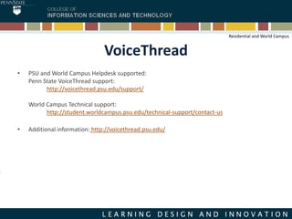VoiceThread
• PSU and World Campus Helpdesk supported:
Penn State VoiceThread support:
http://voicethread.psu.edu/support/
World Campus Technical support:
http://student.worldcampus.psu.edu/technical-support/contact-us
• Additional information: http://voicethread.psu.edu/
Residential and World Campus
 