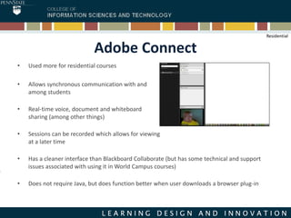 Adobe Connect
• Used more for residential courses
• Allows synchronous communication with and
among students
• Real-time voice, document and whiteboard
sharing (among other things)
• Sessions can be recorded which allows for viewing
at a later time
• Has a cleaner interface than Blackboard Collaborate (but has some technical and support
issues associated with using it in World Campus courses)
• Does not require Java, but does function better when user downloads a browser plug-in
Residential
 