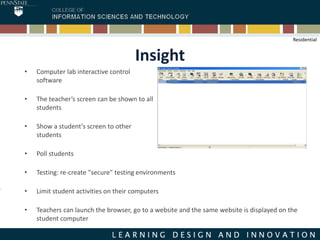 Insight
• Computer lab interactive control
software
• The teacher’s screen can be shown to all
students
• Show a student’s screen to other
students
• Poll students
• Testing: re-create "secure" testing environments
• Limit student activities on their computers
• Teachers can launch the browser, go to a website and the same website is displayed on the
student computer
Residential
 