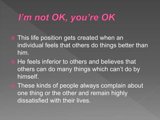  This life position gets created when an
individual feels that others do things better than
him.
 He feels inferior to others and believes that
others can do many things which can’t do by
himself.
 These kinds of people always complain about
one thing or the other and remain highly
dissatisfied with their lives.
 