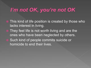  This kind of life position is created by those who
lacks interest in living.
 They feel life is not worth living and are the
ones who have been neglected by others.
 Such kind of people commits suicide or
homicide to end their lives.
 