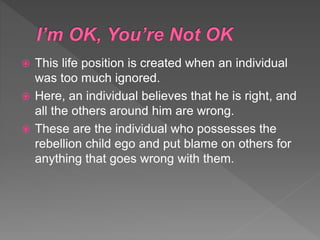  This life position is created when an individual
was too much ignored.
 Here, an individual believes that he is right, and
all the others around him are wrong.
 These are the individual who possesses the
rebellion child ego and put blame on others for
anything that goes wrong with them.
 