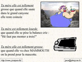 Ta mère elle est tellement   grosse que quand elle saute  dans le grand canyone  elle reste coincée Ta mère est tellement lourde  que quand elle se pèse la balance crie :  "Hè faut pas monter a trois!" Ta mère elle est tellement grosse  que quand elle va chez MAMMOUTH  on la prend pour la mascotte. 