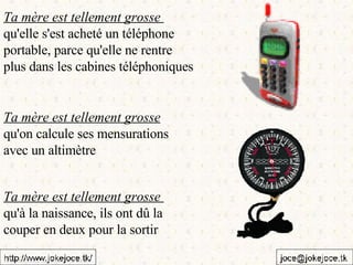 Ta mère est tellement grosse  qu'elle s'est acheté un téléphone  portable, parce qu'elle ne rentre  plus dans les cabines téléphoniques Ta mère est tellement grosse   qu'on calcule ses mensurations  avec un altimètre Ta mère est tellement grosse  qu'à la naissance, ils ont dû la  couper en deux pour la sortir 
