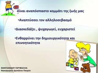 •         Είναι αναπόςπαςτο κομμάτι τθσ ηωισ μασ

               •Αναπτφςςει τον αλλθλοςεβαςμό

            •Διαςκεδάηει , ψυχαγωγεί, ευχαριςτεί

            •Ενκαρρφνει τθν δθμιουργικότθτα και
             επινοθτικότθτα




ΜΑΝΤΗΑΝΛΔΟΥ ΓΑ΢ΥΦΑΛΛΛΑ
Νθπιαγωγείο Δρεπάνου Ρατρϊν
 