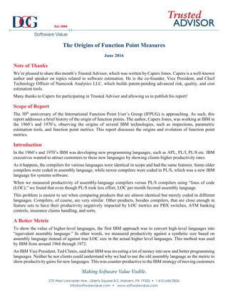 The Origins of Function Point Measures
June 2016
Note of Thanks
We’re pleased to share this month’s Trusted Advisor, which was written by Capers Jones. Capers is a well-known
author and speaker on topics related to software estimation. He is the co-founder, Vice President, and Chief
Technology Officer of Namcook Analytics LLC, which builds patent-pending advanced risk, quality, and cost
estimation tools.
Many thanks to Capers for participating in Trusted Advisor and allowing us to publish his report!
Scope of Report
The 30th
anniversary of the International Function Point User’s Group (IFPUG) is approaching. As such, this
report addresses a brief history of the origin of function points. The author, Capers Jones, was working at IBM in
the 1960’s and 1970’s, observing the origins of several IBM technologies, such as inspections, parametric
estimation tools, and function point metrics. This report discusses the origins and evolution of function point
metrics.
Introduction
In the 1960’s and 1970’s IBM was developing new programming languages, such as APL, PL/I, PL/S etc. IBM
executives wanted to attract customers to these new languages by showing clients higher productivity rates.
As it happens, the compilers for various languages were identical in scope and had the same features. Some older
compilers were coded in assembly language, while newer compilers were coded in PL/S, which was a new IBM
language for systems software.
When we measured productivity of assembly-language compilers versus PL/S compilers using “lines of code
(LOC),” we found that even though PL/S took less effort, LOC per month favored assembly language.
This problem is easiest to see when comparing products that are almost identical but merely coded in different
languages. Compilers, of course, are very similar. Other products, besides compilers, that are close enough in
feature sets to have their productivity negatively impacted by LOC metrics are PBX switches, ATM banking
controls, insurance claims handling, and sorts.
A Better Metric
To show the value of higher-level languages, the first IBM approach was to convert high-level languages into
“equivalent assembly language.” In other words, we measured productivity against a synthetic size based on
assembly language instead of against true LOC size in the actual higher level languages. This method was used
by IBM from around 1968 through 1972.
An IBM Vice President, Ted Climis, said that IBM was investing a lot of money into new and better programming
languages. Neither he nor clients could understand why we had to use the old assembly language as the metric to
show productivity gains for new languages. This was counter-productive to the IBM strategy of moving customers
 