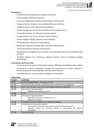 Participants
- Fondation Risiko-Dialog, Monsieur Matthias Holenstein
- Euforia, Madame Marietta Scheurmann
- Commission fédérale des migrations CFM, Madame Elodie Morand
- Fondation Brocher, Madame Cécile Caldwell et Monsieur Elliot Guy
- Fondation Science et Cité, Monsieur Philipp Burkard
- Genève Lab, Monsieur Patrick Genoud et Monsieur Christopher Larraz
- Université de Genève, CUI, Monsieur Jean-Henry Morin
- Fondation Act on Your Future, Monsieur Keyvan Ghavami
- Geneva-Tsinghua Initiative, Monsieur Thomas Maillart
- Stiftung Mercator, Monsieur Christoph Bossart
- République et Canton de Genève, DALE, Monsieur Frédéric Josselin
- Université de Genève, Monsieur Antoine Burret
- Dipartimento di Sociologia e Ricerca Sociale, Università degli Studi di Trento, Madame Ilaria
Ampollini
- TA-SWISS, Madame Elise Gortchacow, Madame Christine D’Anna et Madame Elisabeth
Ehrensperger
Participants discussion final
- Université de Zürich, chaire de Philosophie Politique, PhD Researcher Madame Alice el-Wakil
- Université de Lausanne, Laboratoire d’analyse de la gouvernance et action publique en
Europe, Doctorant en science politique, Monsieur Dimitri Courant
- Université de Berne, Institut de Science Politique, Dr. Sean Müller
Programme
Temps Activités
9 :15 Arrivée des participants : inscription et café
09 :30 Introduction de la journée, présentation de la méthode et du programme
09 :45 Bref « tour de table » pour que les participants puissent se présenter
10 :00 Discussion en groupe partie 1 :
- Répondre aux questions 1), 2) et 3)
12 :00 Lunch
13 :00 Discussion en groupe partie 2 :
- Répondre aux questions 3) (suite), 4) et 5)
- Résumé des résultats
15 :30 Présentations des résultats entre les différents groupes
16 :00 Présentations et discussion ouverte
- Présentations concernant la démocratie et les démarches participatives
- Discussion autours de : comment produire et communiquer des résultats
exploitables
17 :30 Fin de la journée
 