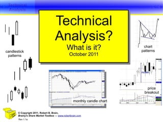 Technical
 Analysis


                                    Technical
                                    Analysis?
candlestick
                                              What is it?                  chart
                                                                          patterns
 patterns                                       October 2011




                                                                             price
                                                                           breakout

                                                   monthly candle chart


       © Copyright 2011, Robert B. Brain,
       Brainy's Share Market Toolbox — www.robertbrain.com                       1
       Rev 1.1a
 