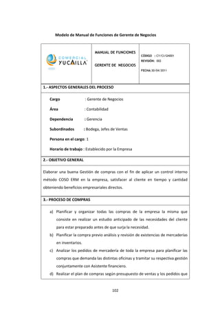 102
Modelo de Manual de Funciones de Gerente de Negocios
MANUAL DE FUNCIONES
GERENTE DE NEGOCIOS
CÓDIGO : CY/CI/GN001
REVISIÓN: 002
FECHA:30/04/2011
1.- ASPECTOS GENERALES DEL PROCESO
Cargo : Gerente de Negocios
Área : Contabilidad
Dependencia : Gerencia
Subordinados : Bodega, Jefes de Ventas
Persona en el cargo: 1
Horario de trabajo : Establecido por la Empresa
2.- OBJETIVO GENERAL
Elaborar una buena Gestión de compras con el fin de aplicar un control interno
método COSO ERM en la empresa, satisfacer al cliente en tiempo y cantidad
obteniendo beneficios empresariales directos.
3.- PROCESO DE COMPRAS
a) Planificar y organizar todas las compras de la empresa la misma que
consiste en realizar un estudio anticipado de las necesidades del cliente
para estar preparado antes de que surja la necesidad.
b) Planificar la compra previo análisis y revisión de existencias de mercaderías
en inventarios.
c) Analizar los pedidos de mercadería de toda la empresa para planificar las
compras que demanda las distintas oficinas y tramitar su respectiva gestión
conjuntamente con Asistente financiero.
d) Realizar el plan de compras según presupuesto de ventas y los pedidos que
 