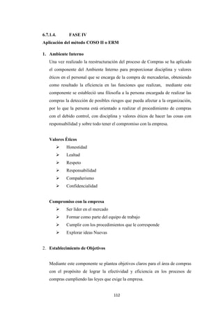 112
6.7.1.4. FASE IV
Aplicación del método COSO II o ERM
1. Ambiente Interno
Una vez realizado la reestructuración del proceso de Compras se ha aplicado
el componente del Ambiente Interno para proporcionar disciplina y valores
éticos en el personal que se encarga de la compra de mercaderías, obteniendo
como resultado la eficiencia en las funciones que realizan, mediante este
componente se estableció una filosofía a la persona encargada de realizar las
compras la detección de posibles riesgos que pueda afectar a la organización,
por lo que la persona está orientado a realizar el procedimiento de compras
con el debido control, con disciplina y valores éticos de hacer las cosas con
responsabilidad y sobre todo tener el compromiso con la empresa.
Valores Éticos
Honestidad
Lealtad
Respeto
Responsabilidad
Compañerismo
Confidencialidad
Compromiso con la empresa
Ser líder en el mercado
Formar como parte del equipo de trabajo
Cumplir con los procedimientos que le corresponde
Explorar ideas Nuevas
2. Establecimiento de Objetivos
Mediante este componente se plantea objetivos claros para el área de compras
con el propósito de lograr la efectividad y eficiencia en los procesos de
compras cumpliendo las leyes que exige la empresa.
 