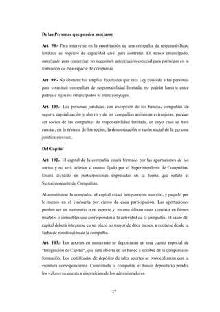 31
De las Personas que pueden asociarse
Art. 98.- Para intervenir en la constitución de una compañía de responsabilidad
limitada se requiere de capacidad civil para contratar. El menor emancipado,
autorizado para comerciar, no necesitará autorización especial para participar en la
formación de esta especie de compañías.
Art. 99.- No obstante las amplias facultades que esta Ley concede a las personas
para constituir compañías de responsabilidad limitada, no podrán hacerlo entre
padres e hijos no emancipados ni entre cónyuges.
Art. 100.- Las personas jurídicas, con excepción de los bancos, compañías de
seguro, capitalización y ahorro y de las compañías anónimas extranjeras, pueden
ser socios de las compañías de responsabilidad limitada, en cuyo caso se hará
constar, en la nómina de los socios, la denominación o razón social de la persona
jurídica asociada.
Del Capital
Art. 102.- El capital de la compañía estará formado por las aportaciones de los
socios y no será inferior al monto fijado por el Superintendente de Compañías.
Estará dividido en participaciones expresadas en la forma que señale el
Superintendente de Compañías.
Al constituirse la compañía, el capital estará íntegramente suscrito, y pagado por
lo menos en el cincuenta por ciento de cada participación. Las aportaciones
pueden ser en numerario o en especie y, en este último caso, consistir en bienes
muebles o inmuebles que correspondan a la actividad de la compañía. El saldo del
capital deberá integrarse en un plazo no mayor de doce meses, a contarse desde la
fecha de constitución de la compañía.
Art. 103.- Los aportes en numerario se depositarán en una cuenta especial de
"Integración de Capital", que será abierta en un banco a nombre de la compañía en
formación. Los certificados de depósito de tales aportes se protocolizarán con la
escritura correspondiente. Constituida la compañía, el banco depositario pondrá
los valores en cuenta a disposición de los administradores.
17
 