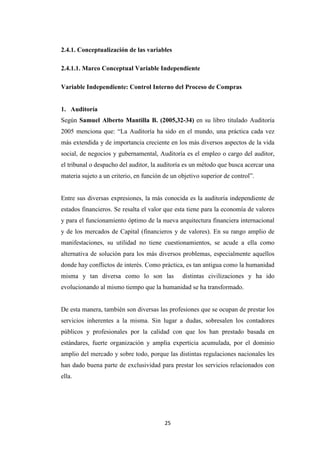 25
2.4.1. Conceptualización de las variables
2.4.1.1. Marco Conceptual Variable Independiente
Variable Independiente: Control Interno del Proceso de Compras
1. Auditoría
Según Samuel Alberto Mantilla B. (2005,32-34) en su libro titulado Auditoría
2005 menciona que: “La Auditoría ha sido en el mundo, una práctica cada vez
más extendida y de importancia creciente en los más diversos aspectos de la vida
social, de negocios y gubernamental, Auditoría es el empleo o cargo del auditor,
el tribunal o despacho del auditor, la auditoría es un método que busca acercar una
materia sujeto a un criterio, en función de un objetivo superior de control”.
Entre sus diversas expresiones, la más conocida es la auditoría independiente de
estados financieros. Se resalta el valor que esta tiene para la economía de valores
y para el funcionamiento óptimo de la nueva arquitectura financiera internacional
y de los mercados de Capital (financieros y de valores). En su rango amplio de
manifestaciones, su utilidad no tiene cuestionamientos, se acude a ella como
alternativa de solución para los más diversos problemas, especialmente aquellos
donde hay conflictos de interés. Como práctica, es tan antigua como la humanidad
misma y tan diversa como lo son las distintas civilizaciones y ha ido
evolucionando al mismo tiempo que la humanidad se ha transformado.
De esta manera, también son diversas las profesiones que se ocupan de prestar los
servicios inherentes a la misma. Sin lugar a dudas, sobresalen los contadores
públicos y profesionales por la calidad con que los han prestado basada en
estándares, fuerte organización y amplia experticia acumulada, por el dominio
amplio del mercado y sobre todo, porque las distintas regulaciones nacionales les
han dado buena parte de exclusividad para prestar los servicios relacionados con
ella.
 