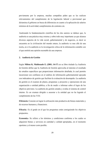 29
previamente por la empresa, muchas compañías piden que se les realicen
relevamientos del cumplimiento de la legislación laboral o previsional que
dictamina el gobierno en busca de diferencias en cuanto a la aplicación de salarios
mínimos de la actividad, cumplimientos de contratos etc.
Analizando la fundamentación científica de los dos autores se deduce que, la
auditoría es una práctica muy extensa y sobre todo muy importante ya que alcanza
diversos aspectos de la vida social, gubernamental y de negocios, es decir se
encuentra en la civilización del mundo entero, la auditoría va mas allá de una
teoría, en sí la auditoría es la investigación crítica de la información contable con
el que emitirá una opinión razonable de una empresa.
2. Auditoría de Gestión
Según Milton K. Maldonado E. (2001, 14-17) en su libro titulado La Auditoria
de Gestión define que la Auditoría de Gestión aprovecha al máximo el resultado
de estudios específicos que proporcionen información detallada, lo cual permite
incursionar con confianza en el análisis de información gubernamental apoyada
con indicadores de gestión que faciliten la evaluación de desempeño. La auditoría
de gestión es el examen de planes, programas y proyectos y operaciones de una
organización o entidad pública, a fin de medir o informar sobre el logro de los
objetivos previstos. La auditoría de gestión estudia y evalúa el sistema de control
interno. Es un examen dirigido a asesorar a la entidad que no ha logrado el
cumplimiento de las 5 ES:
Eficiencia: Consiste en lograr la utilización más productiva de bienes materiales y
de recursos humanos y financieros.
Eficacia.- Es el grado en el que los programas están consiguiendo los objetivos
propuestos.
Economía.- Se refiere a los términos y condiciones conforme a los cuales se
adquieren bienes y servicios en cantidad y calidad apropiadas, en el momento
oportuno y al menor costo posible.
 