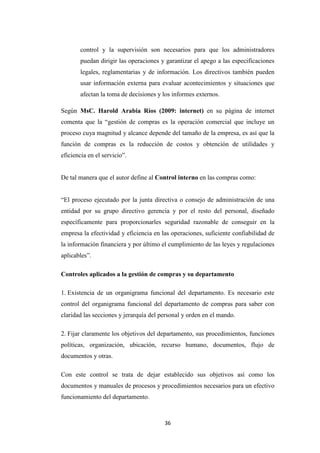 36
control y la supervisión son necesarios para que los administradores
puedan dirigir las operaciones y garantizar el apego a las especificaciones
legales, reglamentarias y de información. Los directivos también pueden
usar información externa para evaluar acontecimientos y situaciones que
afectan la toma de decisiones y los informes externos.
Según MsC. Harold Arabia Ríos (2009: internet) en su página de internet
comenta que la “gestión de compras es la operación comercial que incluye un
proceso cuya magnitud y alcance depende del tamaño de la empresa, es así que la
función de compras es la reducción de costos y obtención de utilidades y
eficiencia en el servicio”.
De tal manera que el autor define al Control interno en las compras como:
“El proceso ejecutado por la junta directiva o consejo de administración de una
entidad por su grupo directivo gerencia y por el resto del personal, diseñado
específicamente para proporcionarles seguridad razonable de conseguir en la
empresa la efectividad y eficiencia en las operaciones, suficiente confiabilidad de
la información financiera y por último el cumplimiento de las leyes y regulaciones
aplicables”.
Controles aplicados a la gestión de compras y su departamento
1. Existencia de un organigrama funcional del departamento. Es necesario este
control del organigrama funcional del departamento de compras para saber con
claridad las secciones y jerarquía del personal y orden en el mando.
2. Fijar claramente los objetivos del departamento, sus procedimientos, funciones
políticas, organización, ubicación, recurso humano, documentos, flujo de
documentos y otras.
Con este control se trata de dejar establecido sus objetivos así como los
documentos y manuales de procesos y procedimientos necesarios para un efectivo
funcionamiento del departamento.
 