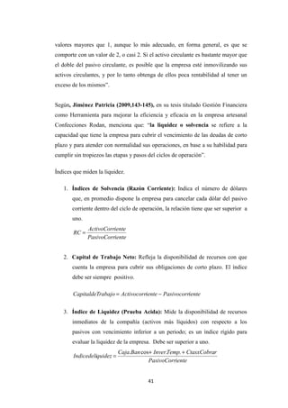 41
valores mayores que 1, aunque lo más adecuado, en forma general, es que se
comporte con un valor de 2, o casi 2. Si el activo circulante es bastante mayor que
el doble del pasivo circulante, es posible que la empresa esté inmovilizando sus
activos circulantes, y por lo tanto obtenga de ellos poca rentabilidad al tener un
exceso de los mismos”.
Según, Jiménez Patricia (2009,143-145), en su tesis titulado Gestión Financiera
como Herramienta para mejorar la eficiencia y eficacia en la empresa artesanal
Confecciones Rodan, menciona que: “la liquidez o solvencia se refiere a la
capacidad que tiene la empresa para cubrir el vencimiento de las deudas de corto
plazo y para atender con normalidad sus operaciones, en base a su habilidad para
cumplir sin tropiezos las etapas y pasos del ciclos de operación”.
Índices que miden la liquidez.
1. Índices de Solvencia (Razón Corriente): Indica el número de dólares
que, en promedio dispone la empresa para cancelar cada dólar del pasivo
corriente dentro del ciclo de operación, la relación tiene que ser superior a
uno.
iente
PasivoCorr
iente
ActivoCorr
RC =
2. Capital de Trabajo Neto: Refleja la disponibilidad de recursos con que
cuenta la empresa para cubrir sus obligaciones de corto plazo. El índice
debe ser siempre positivo.
iente
Pasivocorr
iente
Activocorr
rabajo
CapitaldeT −
=
3. Índice de Liquidez (Prueba Acida): Mide la disponibilidad de recursos
inmediatos de la compañía (activos más líquidos) con respecto a los
pasivos con vencimiento inferior a un periodo; es un índice rígido para
evaluar la liquidez de la empresa. Debe ser superior a uno.
iente
PasivoCorr
r
CtasxCobra
Temp
Inver
Ban
Caja
quidez
Indicedeli
+
+
=
.
.
cos
.
 