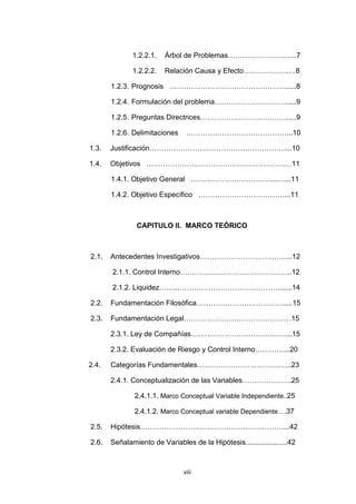 7
1.2.2.1. Árbol de Problemas………………………..7
1.2.2.2. Relación Causa y Efecto……………….…8
1.2.3. Prognosis …………………………………………......8
1.2.4. Formulación del problema………………………….....9
1.2.5. Preguntas Directrices……………………………….....9
1.2.6. Delimitaciones ……………………………………...10
1.3. Justificación…………………………………………………...10
1.4. Objetivos ………………………………………………….…11
1.4.1. Objetivo General ……………………………....…...11
1.4.2. Objetivo Específico ………………………………...11
CAPITULO II. MARCO TEÓRICO
2.1. Antecedentes Investigativos………………………………...12
2.1.1. Control Interno………………………………………..12
2.1.2. Liquidez……...……………………………………......14
2.2. Fundamentación Filosófica……………………………….....15
2.3. Fundamentación Legal………………………………………15
2.3.1. Ley de Compañías…………………………………....15
2.3.2. Evaluación de Riesgo y Control Interno…………...20
2.4. Categorías Fundamentales…………………………….…...23
2.4.1. Conceptualización de las Variables…………….…..25
2.4.1.1. Marco Conceptual Variable Independiente..25
2.4.1.2. Marco Conceptual variable Dependiente….37
2.5. Hipótesis……………………………………………………...42
2.6. Señalamiento de Variables de la Hipótesis.....................42
viii
 