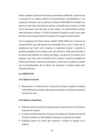79
diarias, mediante el proceso de compras correctamente establecido, la persona que
se encarga de las compras aplicará los procedimientos correspondientes a sus
respectivas funciones, una vez aplicado el método COSO ERM los resultados son
óptimos y sobre todo se beneficia la empresa, existiendo mayor control y revisión
de los documentos que interviene en una compra. Los administradores pueden
tomar decisiones correctas a la hora de disponer la liquidez ya que la gran parte
del efectivo que maneja Comercial Yucailla son los pagos a los proveedores.
Con la propuesta del Control Interno método COSO ERM para el proceso de
compras permite que cada persona sea responsable de sus actos y sobre todo el
compromiso que tienen con la empresa, es importante orientar y capacitar al
personal encargado de las compras como una alternativa viable para dar efecto a
la solución del problema, los mismos que llegan a ser parte de los cambios de la
empresa y que estas sean en beneficio de los mismos, la persona encargada de
realizar esta función se educará con principios y valores que le ayudarán a cumplir
con los procedimientos, de no aplicar esta propuesta la empresa puede verse
afectada seriamente.
6.4. OBJETIVOS
6.4.1 Objetivo General:
Reestructurar el Control Interno al proceso de compras mediante el método
COSO ERM para un manejo adecuado de la liquidez en la empresa Comercial
Yucailla Cía. Ltda.
6.4.2 Objetivos Específicos
Elaborar el plan de acción de la propuesta para reestructurar el Control Interno
al proceso de compras.
Construir procedimientos para el proceso de compras de la empresa Comercial
Yucailla y cumplir con efectividad las funciones en la gestión de compras.
Establecer puntos de control para mantener o mejorar la liquidez de la
empresa.
 