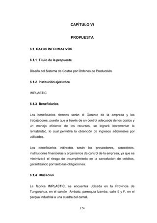 124
CAPÍTULO VI
PROPUESTA
6.1 DATOS INFORMATIVOS
6.1.1 Título de la propuesta
Diseño del Sistema de Costos por Ordenes de Producción
6.1.2 Institución ejecutora
IMPLASTIC
6.1.3 Beneficiarios
Los beneficiarios directos serán el Gerente de la empresa y los
trabajadores, puesto que a través de un control adecuado de los costos y
un manejo eficiente de los recursos, se logrará incrementar la
rentabilidad, lo cual permitirá la obtención de ingresos adicionales por
utilidades.
Los beneficiarios indirectos serán los proveedores, acreedores,
instituciones financieras y organismos de control de la empresa, ya que se
minimizará el riesgo de incumplimiento en la cancelación de créditos,
garantizando por tanto las obligaciones.
6.1.4 Ubicación
La fábrica IMPLASTIC, se encuentra ubicada en la Provincia de
Tungurahua, en el cantón Ambato, parroquia Izamba, calle 5 y F, en el
parque industrial a una cuadra del camal.
 