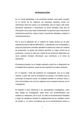 1
INTRODUCCIÒN
En un mundo globalizado y de constantes cambios, para poder competir
en el mundo de los negocios, las empresas requieren contar con
información sobre los costos y la rentabilidad, para en base a ello tomar
decisiones operativas y económicas en forma acertada. Este tipo de
información sirve como base fundamental a la gerencia para maximizar el
rendimiento económico, reducir costos, incrementar utilidades y mejorar la
actividad productiva.
Por lo que la aplicación de un sistema de costos técnico es de gran
importancia para la fábrica IMPLASTIC, y atendiendo a las necesidades y
al tipo de producción considero aplicable el sistema de costos por ordenes
de producción, el diseño del sistema permitirá un mejor control de la
producción, conocer el costo por unidad de los productos elaborados así
como también brindará información que contribuirá a la toma de
decisiones.
El presenta proyecto, es un trabajo realizado a partir de un diagnóstico de
la realidad de la empresa, consta de seis capítulos los cuales contienen:
En el Capítulo I trata del problema de investigación que es la parte
medular a partir del cual se consideran las causas y los efectos que ha
provocado la situación actual, se establece también el contexto macro y
micro del problema así como los objetivos que se desean alcanzar con la
investigación.
El Capítulo II hace referencia a los antecedentes investigativos, como
todo trabajo de investigación, debe tener una fundamentación que
sustente su realización, por lo cual se indica la fundamentación filosófica
y legal. Se establecen también la categorización de las variables motivo
de estudio y el marco conceptual que es la fundamentación teórica y
 