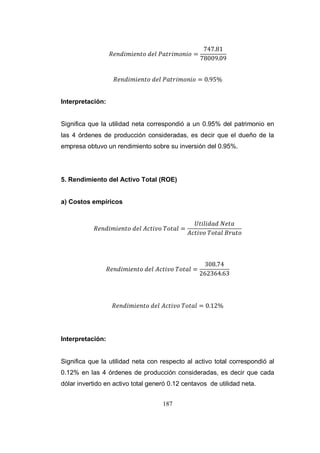 187
Interpretación:
Significa que la utilidad neta correspondió a un 0.95% del patrimonio en
las 4 órdenes de producción consideradas, es decir que el dueño de la
empresa obtuvo un rendimiento sobre su inversión del 0.95%.
5. Rendimiento del Activo Total (ROE)
a) Costos empíricos
Interpretación:
Significa que la utilidad neta con respecto al activo total correspondió al
0.12% en las 4 órdenes de producción consideradas, es decir que cada
dólar invertido en activo total generó 0.12 centavos de utilidad neta.
 