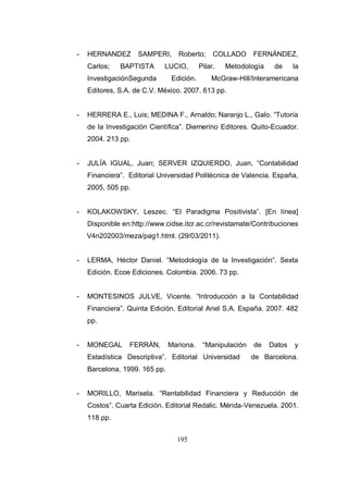195
- HERNANDEZ SAMPERI, Roberto; COLLADO FERNÁNDEZ,
Carlos; BAPTISTA LUCIO, Pilar. Metodología de la
InvestigaciónSegunda Edición. McGraw-Hill/Interamericana
Editores, S.A. de C.V. México. 2007. 613 pp.
- HERRERA E., Luis; MEDINA F., Arnaldo; Naranjo L., Galo. “Tutoría
de la Investigación Científica”. Diemerino Editores. Quito-Ecuador.
2004. 213 pp.
- JULÍA IGUAL, Juan; SERVER IZQUIERDO, Juan, “Contabilidad
Financiera”. Editorial Universidad Politécnica de Valencia. España,
2005, 505 pp.
- KOLAKOWSKY, Leszec. “El Paradigma Positivista”. [En línea]
Disponible en:http://www.cidse.itcr.ac.cr/revistamate/Contribuciones
V4n202003/meza/pag1.html. (29/03/2011).
- LERMA, Héctor Daniel. “Metodología de la Investigación”. Sexta
Edición. Ecoe Ediciones. Colombia. 2006. 73 pp.
- MONTESINOS JULVE, Vicente. “Introducción a la Contabilidad
Financiera”. Quinta Edición. Editorial Ariel S.A. España. 2007. 482
pp.
- MONEGAL FERRÁN, Mariona. “Manipulación de Datos y
Estadística Descriptiva”. Editorial Universidad de Barcelona.
Barcelona. 1999. 165 pp.
- MORILLO, Marisela. “Rentabilidad Financiera y Reducción de
Costos”. Cuarta Edición. Editorial Redalic. Mérida-Venezuela. 2001.
118 pp.
 