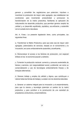 20
generar y consolidar las regulaciones que potencien, impulsen e
incentiven la producción de mayor valor agregado, que establezcan las
condiciones para incrementar productividad y promuevan la
transformación de la matriz productiva, facilitando la aplicación de
instrumentos de desarrollo productivo, que permitan generar empleo de
calidad y un desarrollo equilibrado, equitativo, eco-eficiente y sostenible
con el cuidado de la naturaleza.
Art. 4. Fines.- La presente legislación tiene, como principales, los
siguientes fines:
a. Transformar la Matriz Productiva, para que esta sea de mayor valor
agregado, potenciadora de servicios, basada en el conocimiento y la
innovación; así como ambientalmente sostenible y ecoeficiente;
b. Democratizar el acceso a los factores de producción, con especial
énfasis en las la economía popular y solidaria;
c. Fomentar la producción nacional, comercio y consumo sustentable de
bienes y servicios, con responsabilidad social y ambiental, así como su
comercialización y uso de tecnologías ambientalmente limpias y de
energías alternativas;
d. Generar trabajo y empleo de calidad y dignos, que contribuyan a
valorar todas las formas de trabajo y cumplan con los derechos laborales;
e. Generar un sistema integral para la innovación y el emprendimiento,
para que la ciencia y tecnología potencien el cambio de la matriz
productiva; y para contribuir a la construcción de una sociedad de
propietarios, productores y emprendedores;
 