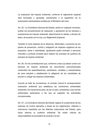 28
La evaluación del impacto ambiental, conforme al reglamento especial
será formulada y aprobada, previamente a la expedición de la
autorización administrativa emitida por el Ministerio del ramo.
Art. 25.- La Contraloría General del Estado, podrá en cualquier momento,
auditar los procedimientos de realización y aprobación de los estudios y
evaluaciones de impacto ambiental, determinando la validez y eficacia de
éstos, de acuerdo con la Ley y su Reglamento Especial.
También lo hará respecto de la eficiencia, efectividad y economía de los
planes de prevención, control y mitigación de impactos negativos de los
proyectos, obras o actividades. Igualmente podrá contratar a personas
naturales o jurídicas privadas para realizar los procesos de auditoría de
estudios de impacto ambiental.
Art. 26.- En las contrataciones que, conforme a esta Ley deban contar con
estudios de impacto ambiental los documentos precontractuales
contendrán las especificaciones, parámetros, variables y características
de esos estudios y establecerán la obligación de los contratistas de
prevenir o mitigar los impactos ambientales.
Cuando se trate de concesiones, el contrato incluirá la correspondiente
evaluación ambiental que establezca las condiciones ambientales
existentes, los mecanismos para, de ser el caso, remediarlas y las normas
ambientales particulares a las que se sujetarán las actividades
concesionadas.
Art. 27.- La Contraloría General del Estado vigilará el cumplimiento de los
sistemas de control aplicados a través de los reglamentos, métodos e
instructivos impartidos por las distintas instituciones del Estado, para
hacer efectiva la auditoría ambiental. De existir indicios de
responsabilidad se procederá de acuerdo a la ley”.
 