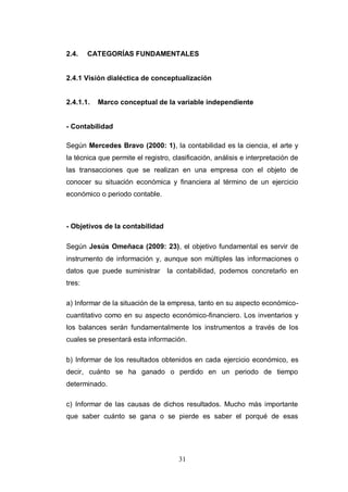 31
2.4. CATEGORÍAS FUNDAMENTALES
2.4.1 Visión dialéctica de conceptualización
2.4.1.1. Marco conceptual de la variable independiente
- Contabilidad
Según Mercedes Bravo (2000: 1), la contabilidad es la ciencia, el arte y
la técnica que permite el registro, clasificación, análisis e interpretación de
las transacciones que se realizan en una empresa con el objeto de
conocer su situación económica y financiera al término de un ejercicio
económico o periodo contable.
- Objetivos de la contabilidad
Según Jesús Omeñaca (2009: 23), el objetivo fundamental es servir de
instrumento de información y, aunque son múltiples las informaciones o
datos que puede suministrar la contabilidad, podemos concretarlo en
tres:
a) Informar de la situación de la empresa, tanto en su aspecto económico-
cuantitativo como en su aspecto económico-financiero. Los inventarios y
los balances serán fundamentalmente los instrumentos a través de los
cuales se presentará esta información.
b) Informar de los resultados obtenidos en cada ejercicio económico, es
decir, cuánto se ha ganado o perdido en un periodo de tiempo
determinado.
c) Informar de las causas de dichos resultados. Mucho más importante
que saber cuánto se gana o se pierde es saber el porqué de esas
 